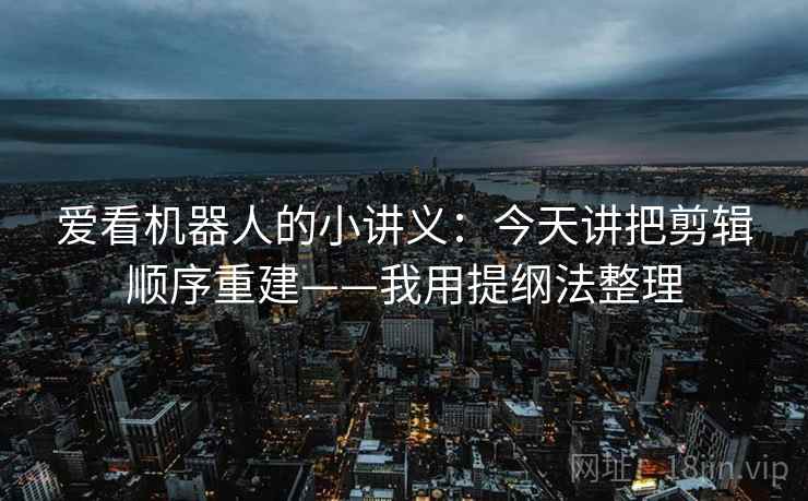 爱看机器人的小讲义：今天讲把剪辑顺序重建——我用提纲法整理