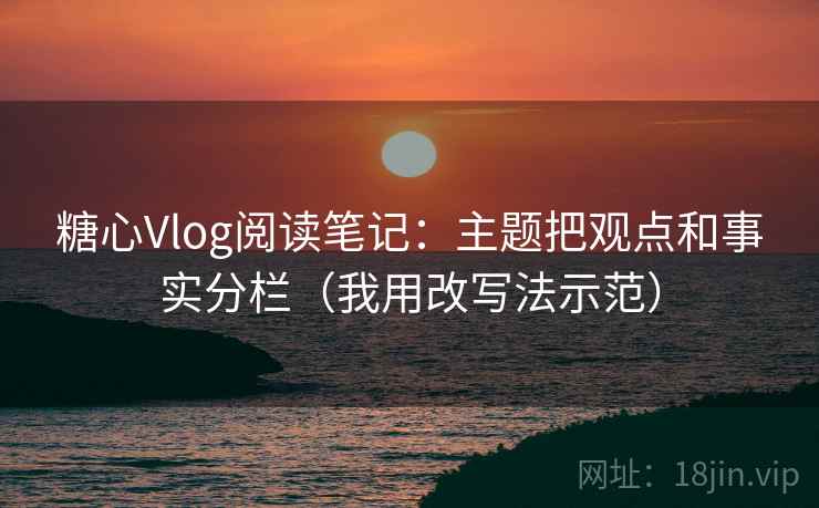 糖心Vlog阅读笔记：主题把观点和事实分栏（我用改写法示范）