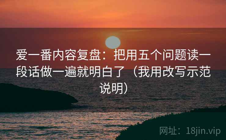 爱一番内容复盘：把用五个问题读一段话做一遍就明白了（我用改写示范说明）
