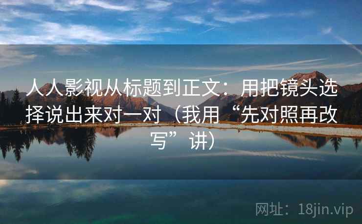 人人影视从标题到正文:用把镜头选择说出来对一对(我用“先对照再改写”讲) 人人影视从标题到正文:用把镜头选择说出来对一对(我用“先对照再改写”讲)